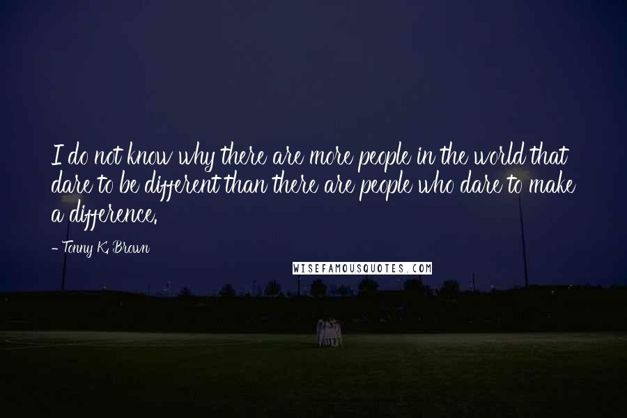 Tonny K. Brown Quotes: I do not know why there are more people in the world that dare to be different than there are people who dare to make a difference.