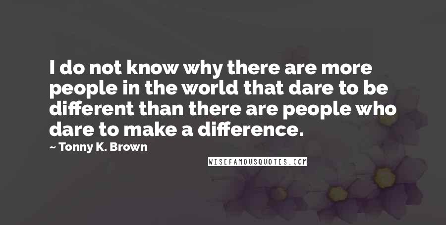 Tonny K. Brown Quotes: I do not know why there are more people in the world that dare to be different than there are people who dare to make a difference.