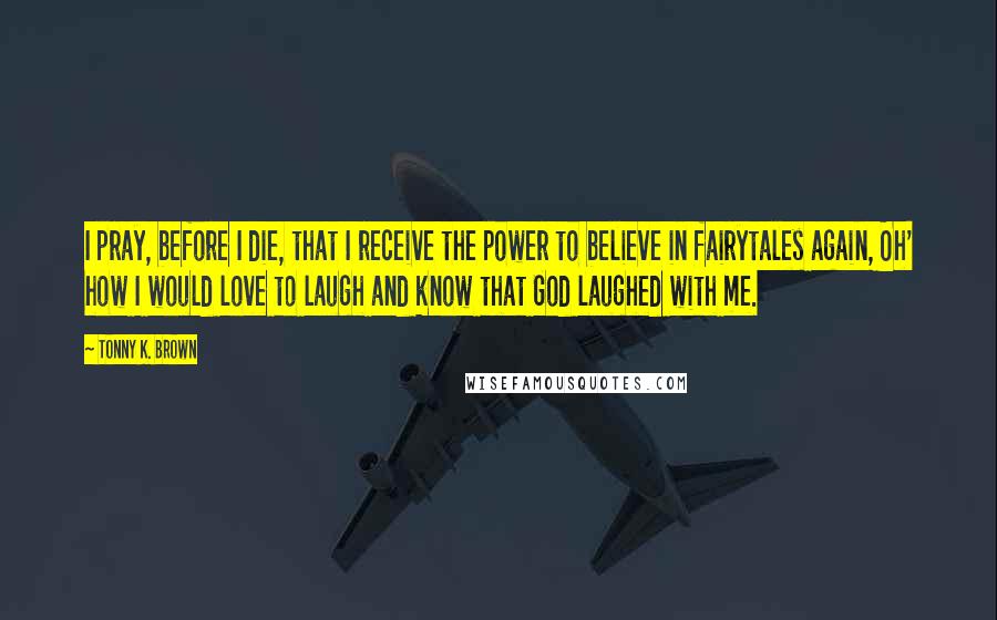 Tonny K. Brown Quotes: I pray, before I die, that I receive the power to believe in fairytales again, Oh' how I would love to laugh and know that God laughed with me.