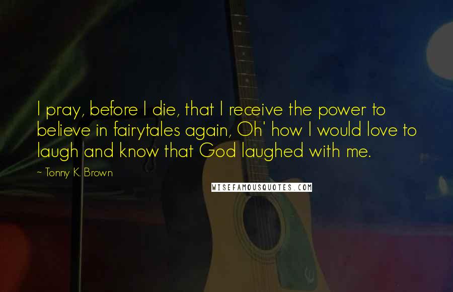 Tonny K. Brown Quotes: I pray, before I die, that I receive the power to believe in fairytales again, Oh' how I would love to laugh and know that God laughed with me.