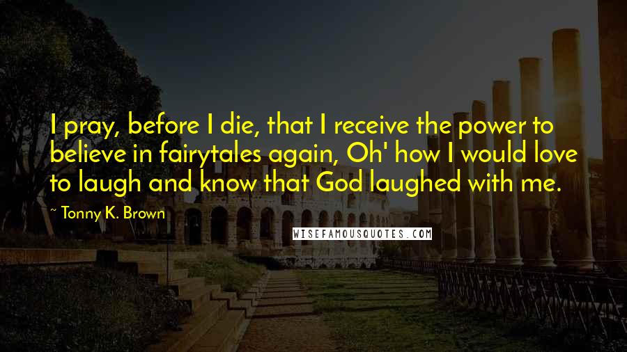 Tonny K. Brown Quotes: I pray, before I die, that I receive the power to believe in fairytales again, Oh' how I would love to laugh and know that God laughed with me.