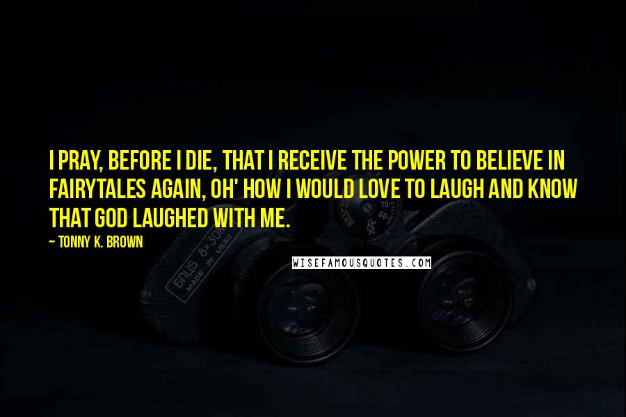 Tonny K. Brown Quotes: I pray, before I die, that I receive the power to believe in fairytales again, Oh' how I would love to laugh and know that God laughed with me.