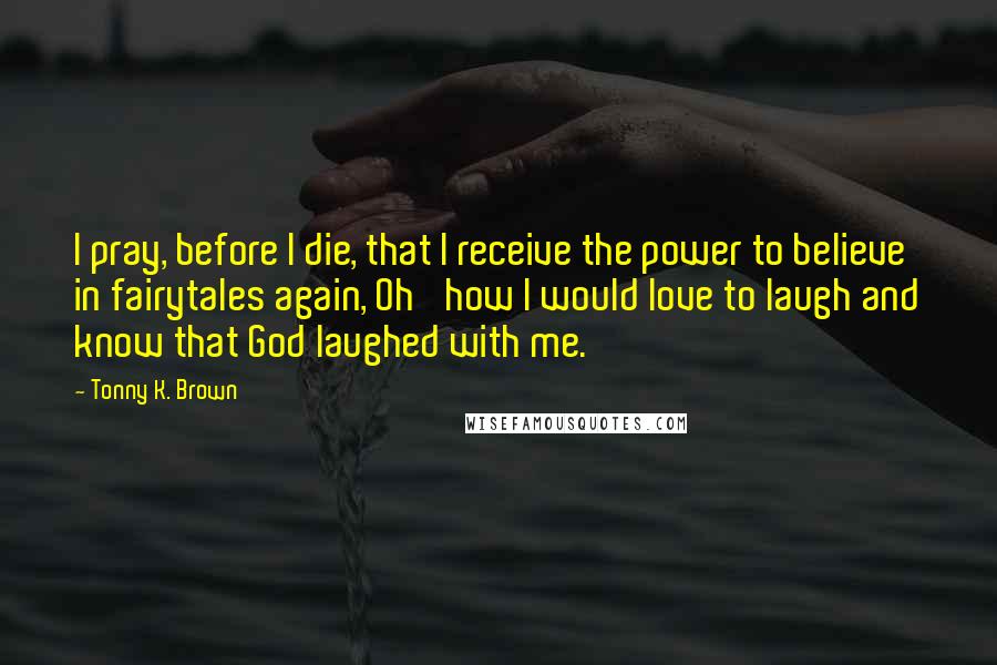 Tonny K. Brown Quotes: I pray, before I die, that I receive the power to believe in fairytales again, Oh' how I would love to laugh and know that God laughed with me.