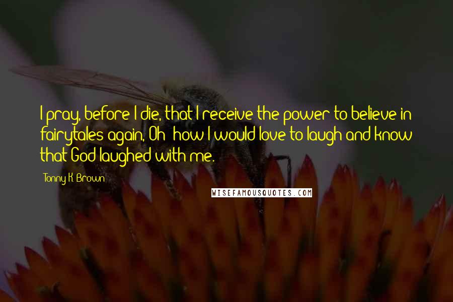 Tonny K. Brown Quotes: I pray, before I die, that I receive the power to believe in fairytales again, Oh' how I would love to laugh and know that God laughed with me.