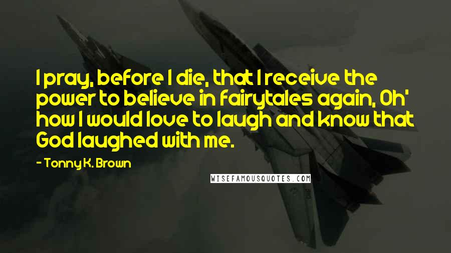 Tonny K. Brown Quotes: I pray, before I die, that I receive the power to believe in fairytales again, Oh' how I would love to laugh and know that God laughed with me.