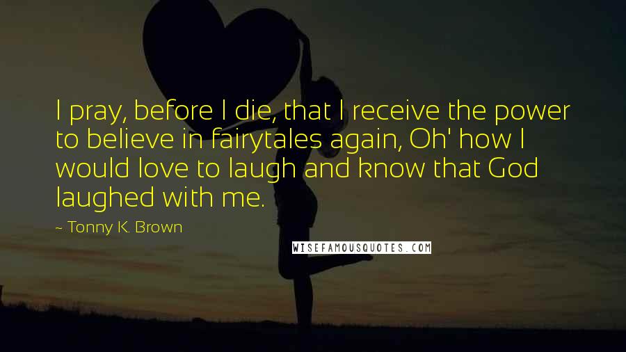 Tonny K. Brown Quotes: I pray, before I die, that I receive the power to believe in fairytales again, Oh' how I would love to laugh and know that God laughed with me.