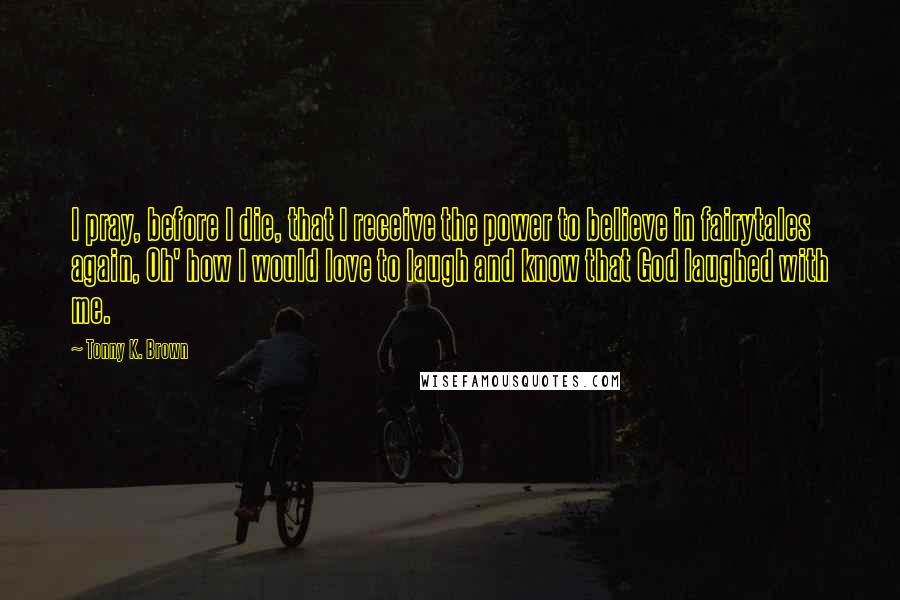 Tonny K. Brown Quotes: I pray, before I die, that I receive the power to believe in fairytales again, Oh' how I would love to laugh and know that God laughed with me.