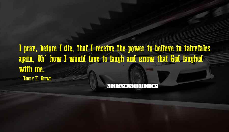 Tonny K. Brown Quotes: I pray, before I die, that I receive the power to believe in fairytales again, Oh' how I would love to laugh and know that God laughed with me.