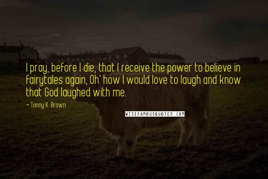 Tonny K. Brown Quotes: I pray, before I die, that I receive the power to believe in fairytales again, Oh' how I would love to laugh and know that God laughed with me.