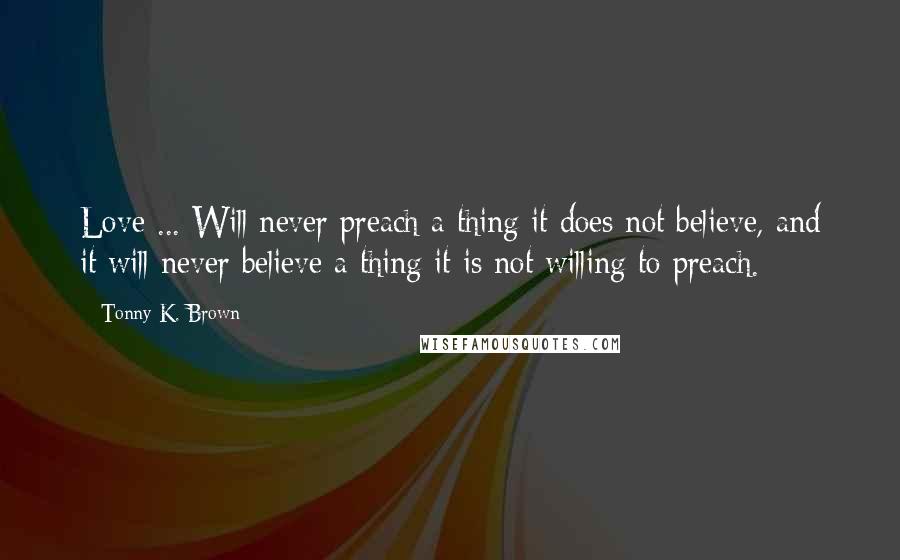 Tonny K. Brown Quotes: Love ... Will never preach a thing it does not believe, and it will never believe a thing it is not willing to preach.