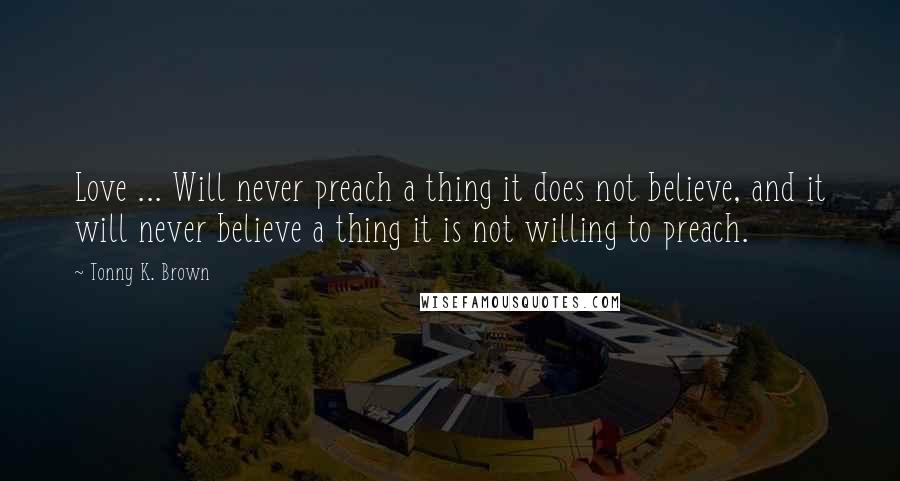 Tonny K. Brown Quotes: Love ... Will never preach a thing it does not believe, and it will never believe a thing it is not willing to preach.