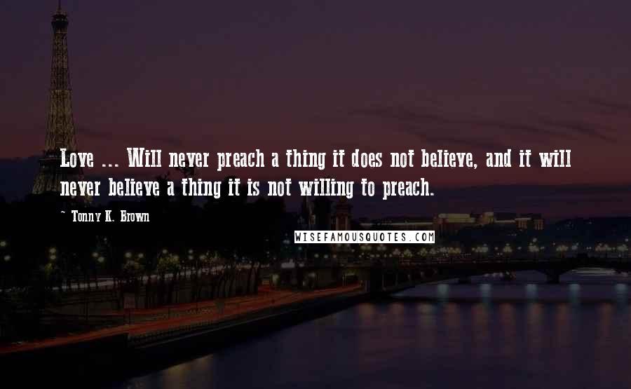 Tonny K. Brown Quotes: Love ... Will never preach a thing it does not believe, and it will never believe a thing it is not willing to preach.