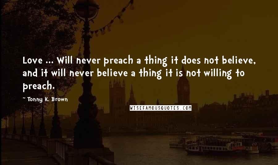 Tonny K. Brown Quotes: Love ... Will never preach a thing it does not believe, and it will never believe a thing it is not willing to preach.