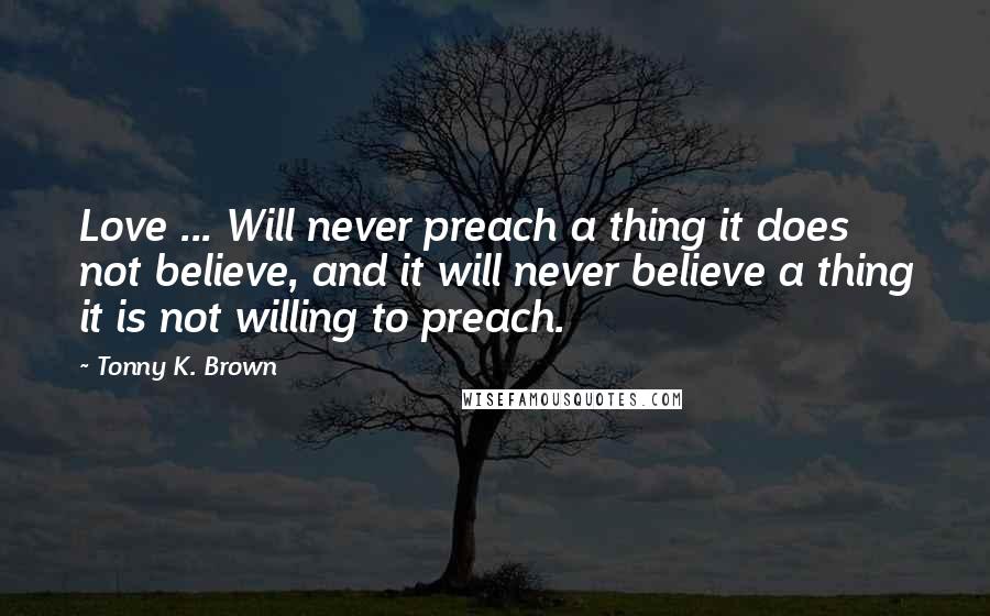 Tonny K. Brown Quotes: Love ... Will never preach a thing it does not believe, and it will never believe a thing it is not willing to preach.