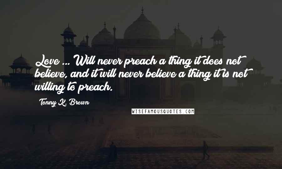 Tonny K. Brown Quotes: Love ... Will never preach a thing it does not believe, and it will never believe a thing it is not willing to preach.