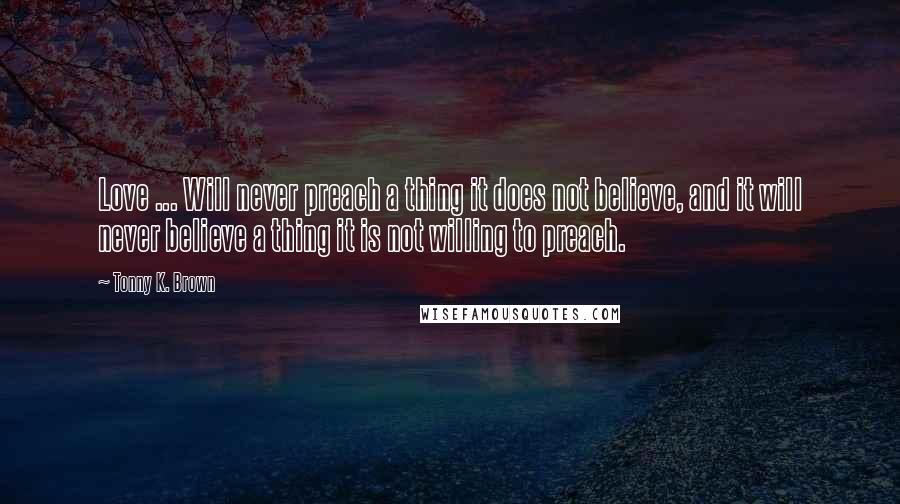 Tonny K. Brown Quotes: Love ... Will never preach a thing it does not believe, and it will never believe a thing it is not willing to preach.