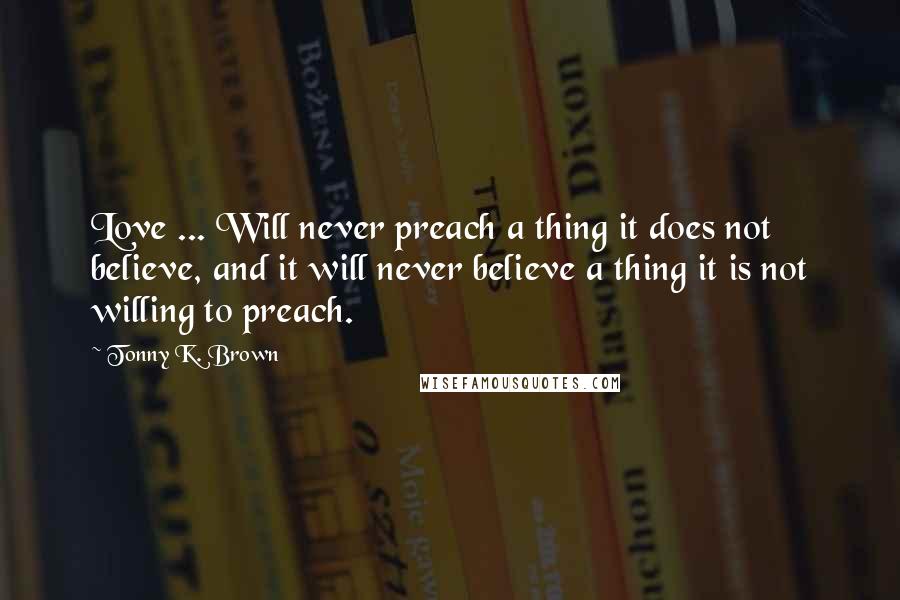 Tonny K. Brown Quotes: Love ... Will never preach a thing it does not believe, and it will never believe a thing it is not willing to preach.