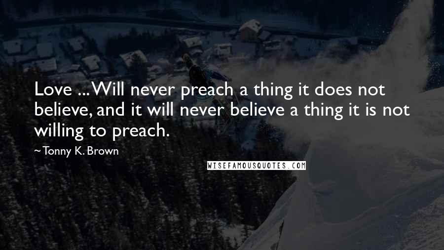 Tonny K. Brown Quotes: Love ... Will never preach a thing it does not believe, and it will never believe a thing it is not willing to preach.
