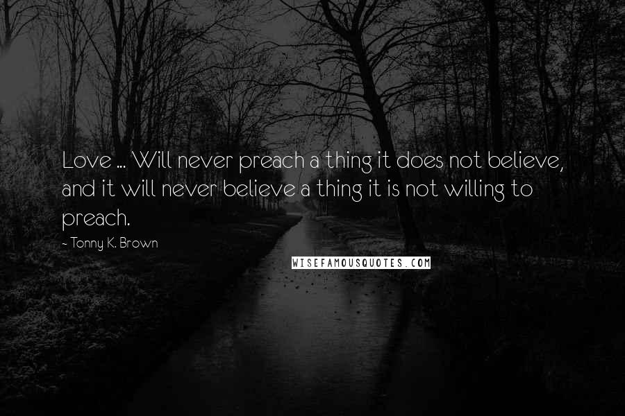 Tonny K. Brown Quotes: Love ... Will never preach a thing it does not believe, and it will never believe a thing it is not willing to preach.