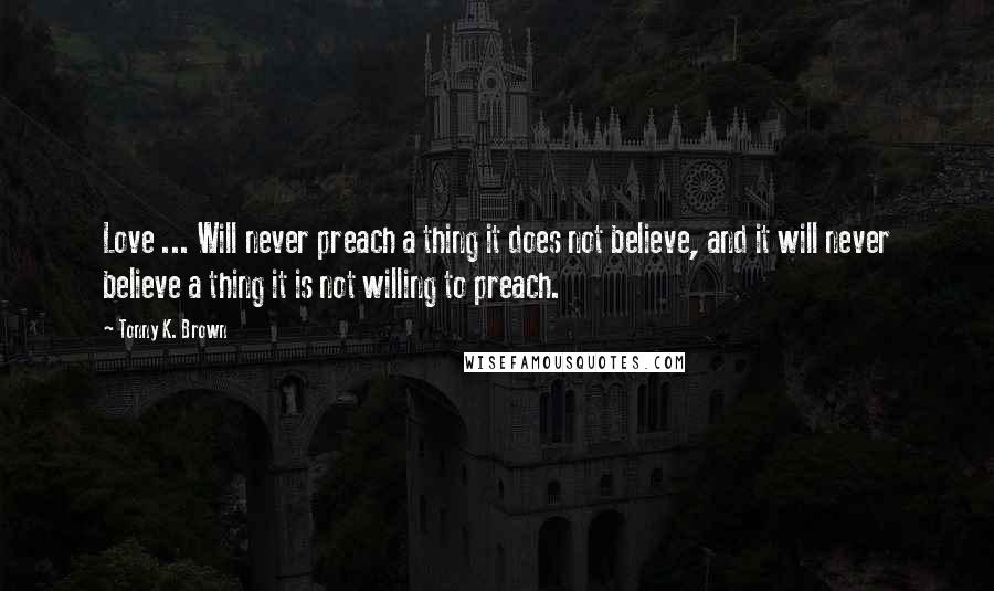 Tonny K. Brown Quotes: Love ... Will never preach a thing it does not believe, and it will never believe a thing it is not willing to preach.