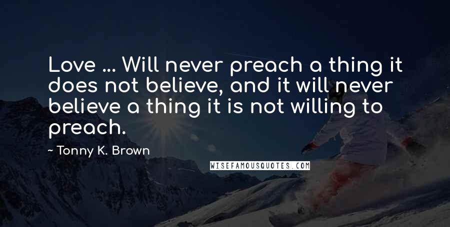 Tonny K. Brown Quotes: Love ... Will never preach a thing it does not believe, and it will never believe a thing it is not willing to preach.