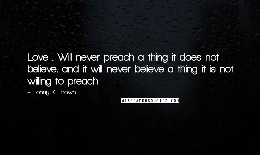 Tonny K. Brown Quotes: Love ... Will never preach a thing it does not believe, and it will never believe a thing it is not willing to preach.