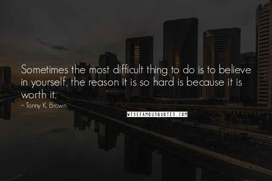 Tonny K. Brown Quotes: Sometimes the most difficult thing to do is to believe in yourself, the reason it is so hard is because it is worth it.