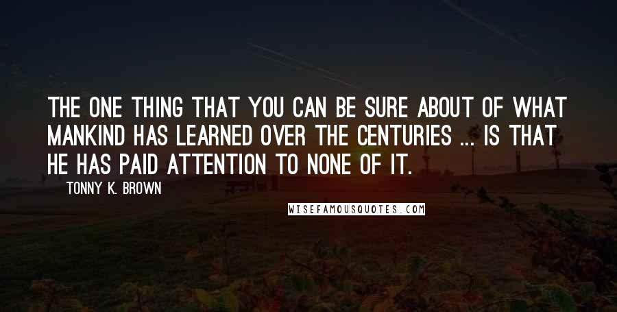 Tonny K. Brown Quotes: The one thing that you can be sure about of what mankind has learned over the centuries ... is that he has paid attention to none of it.