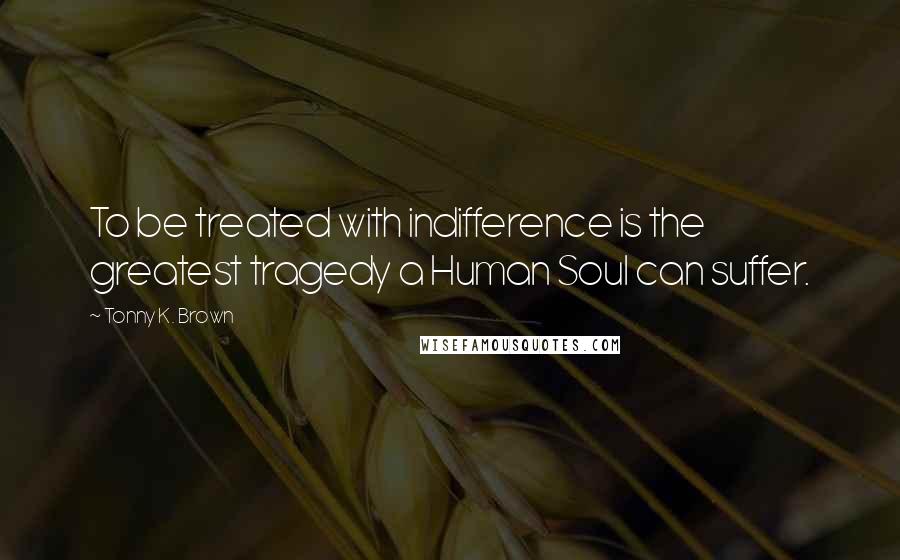 Tonny K. Brown Quotes: To be treated with indifference is the greatest tragedy a Human Soul can suffer.