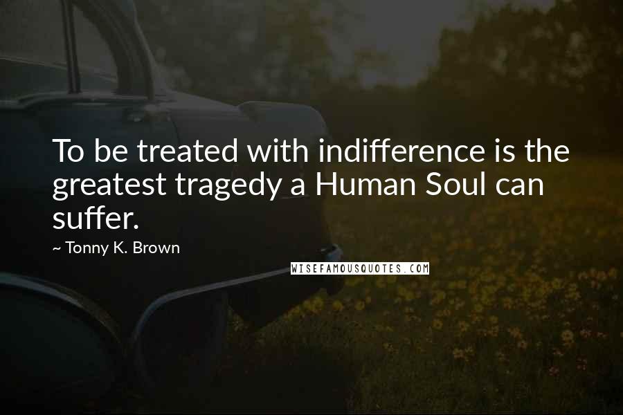 Tonny K. Brown Quotes: To be treated with indifference is the greatest tragedy a Human Soul can suffer.