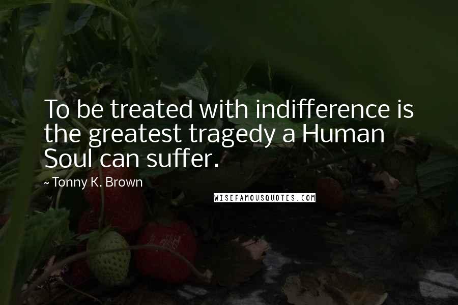 Tonny K. Brown Quotes: To be treated with indifference is the greatest tragedy a Human Soul can suffer.