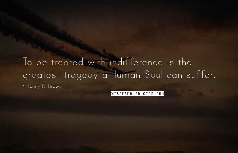 Tonny K. Brown Quotes: To be treated with indifference is the greatest tragedy a Human Soul can suffer.