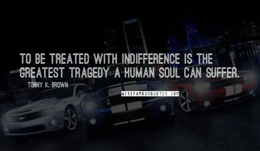 Tonny K. Brown Quotes: To be treated with indifference is the greatest tragedy a Human Soul can suffer.