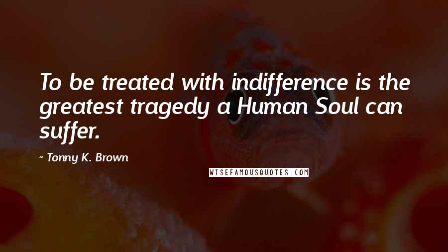 Tonny K. Brown Quotes: To be treated with indifference is the greatest tragedy a Human Soul can suffer.