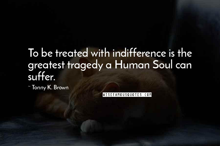 Tonny K. Brown Quotes: To be treated with indifference is the greatest tragedy a Human Soul can suffer.