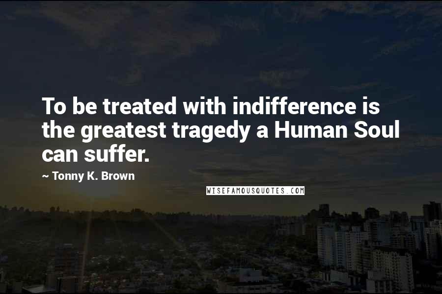 Tonny K. Brown Quotes: To be treated with indifference is the greatest tragedy a Human Soul can suffer.