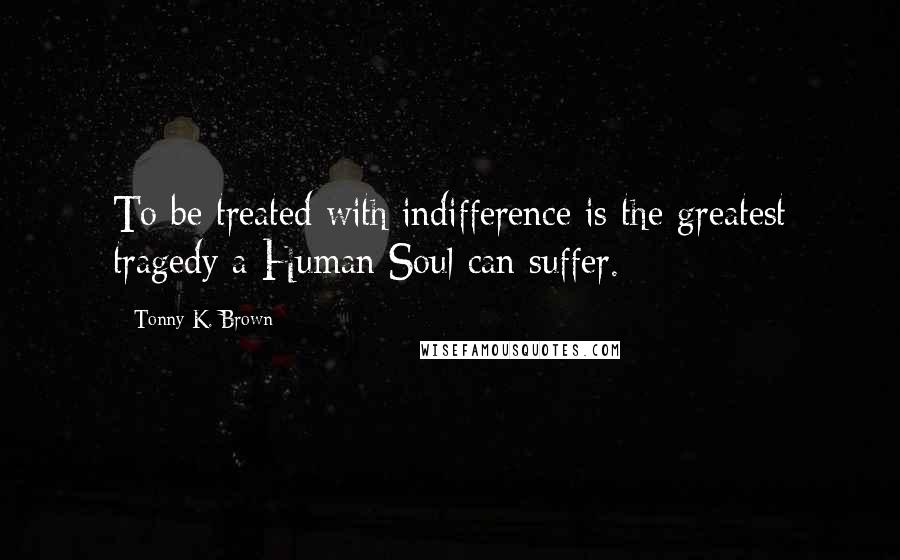 Tonny K. Brown Quotes: To be treated with indifference is the greatest tragedy a Human Soul can suffer.