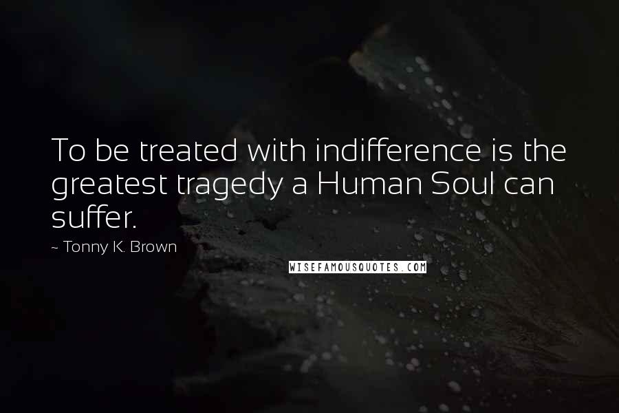 Tonny K. Brown Quotes: To be treated with indifference is the greatest tragedy a Human Soul can suffer.