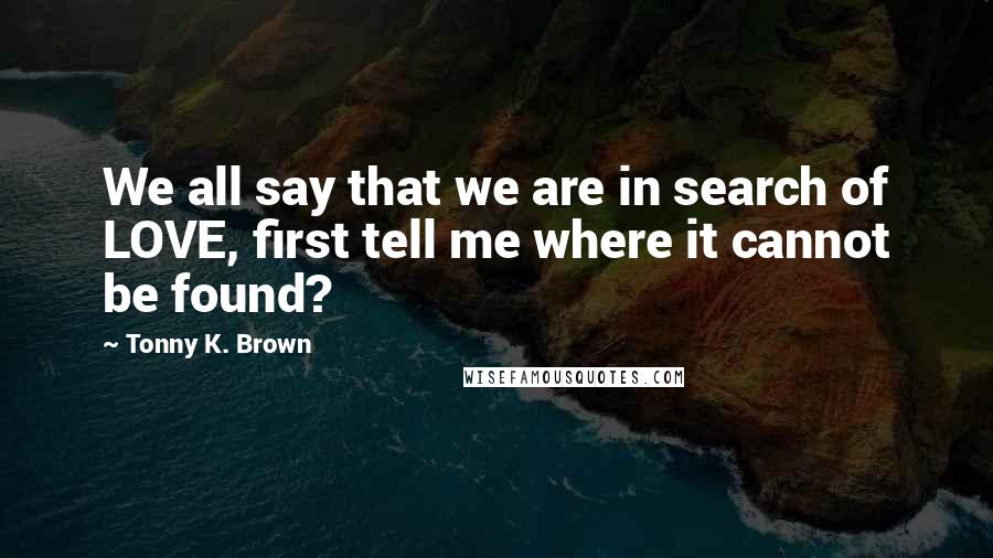 Tonny K. Brown Quotes: We all say that we are in search of LOVE, first tell me where it cannot be found?