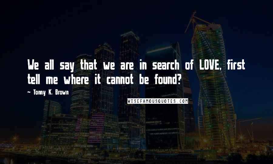 Tonny K. Brown Quotes: We all say that we are in search of LOVE, first tell me where it cannot be found?