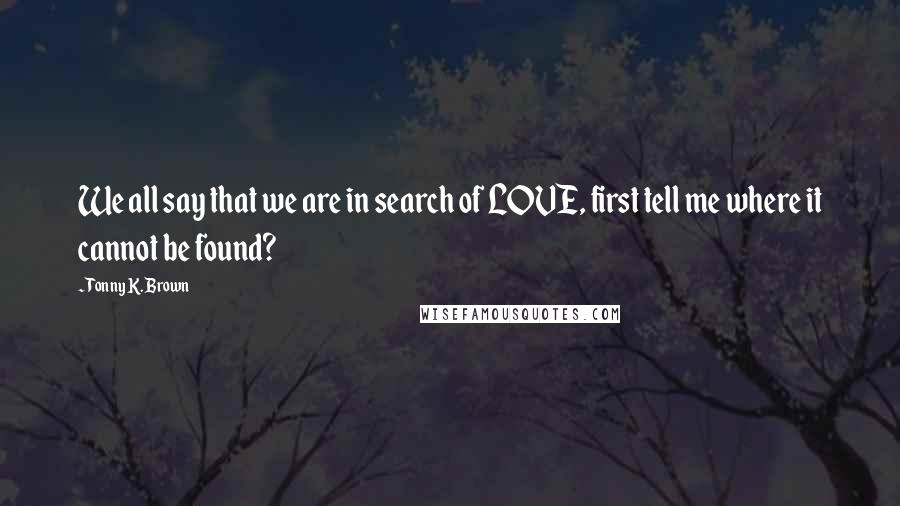 Tonny K. Brown Quotes: We all say that we are in search of LOVE, first tell me where it cannot be found?