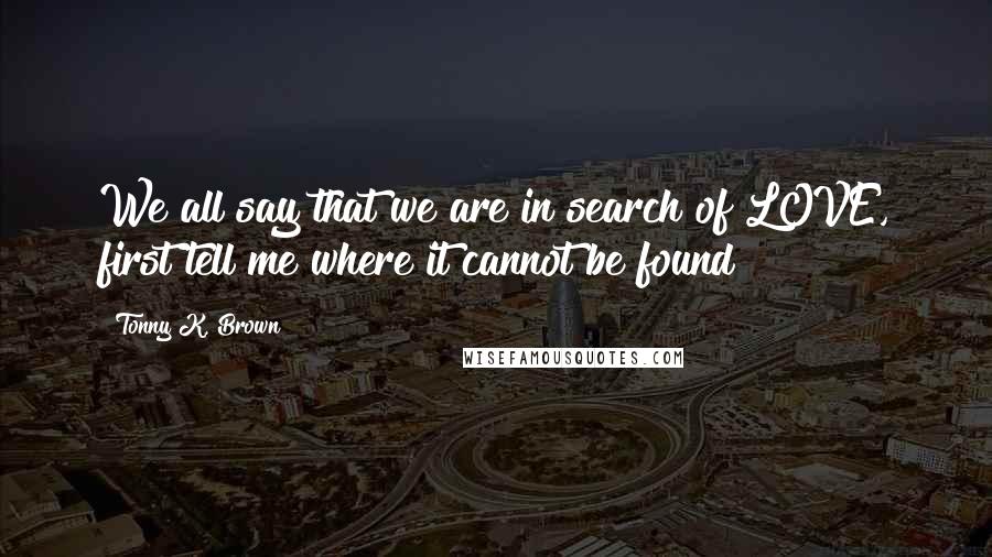 Tonny K. Brown Quotes: We all say that we are in search of LOVE, first tell me where it cannot be found?