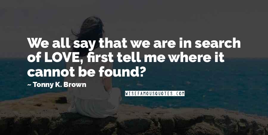 Tonny K. Brown Quotes: We all say that we are in search of LOVE, first tell me where it cannot be found?