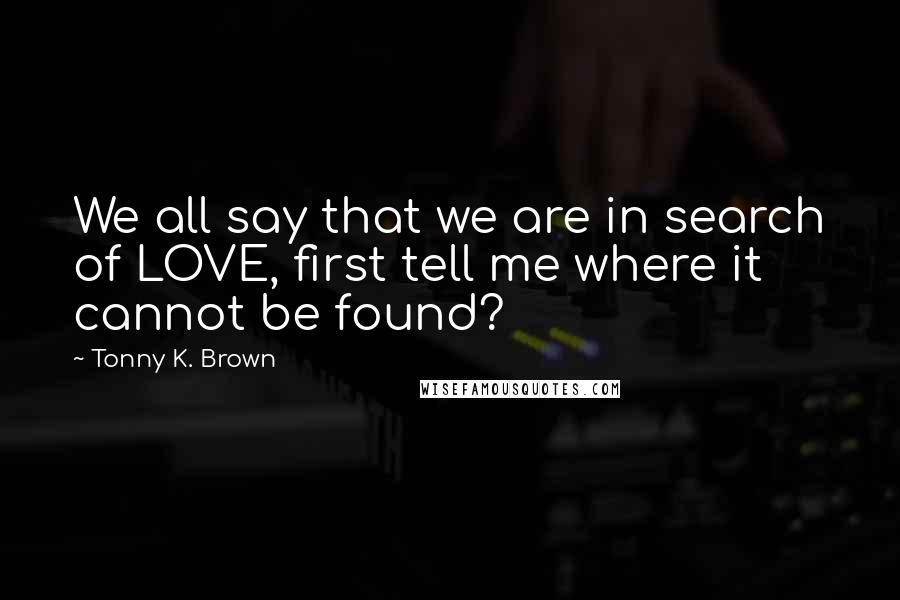 Tonny K. Brown Quotes: We all say that we are in search of LOVE, first tell me where it cannot be found?