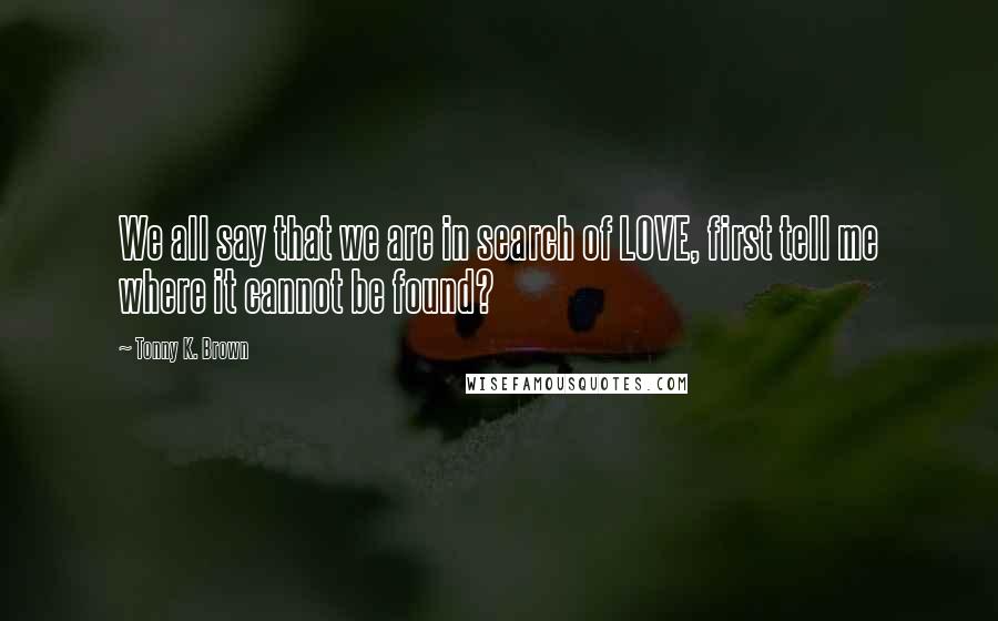 Tonny K. Brown Quotes: We all say that we are in search of LOVE, first tell me where it cannot be found?