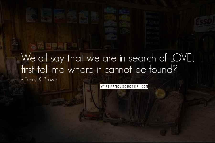 Tonny K. Brown Quotes: We all say that we are in search of LOVE, first tell me where it cannot be found?