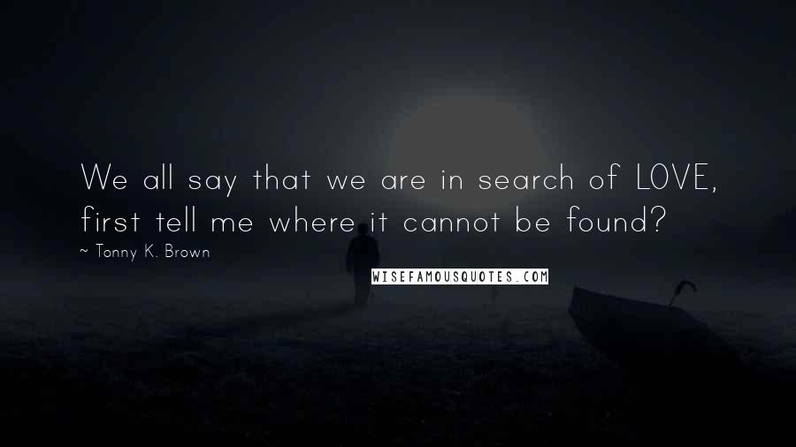 Tonny K. Brown Quotes: We all say that we are in search of LOVE, first tell me where it cannot be found?