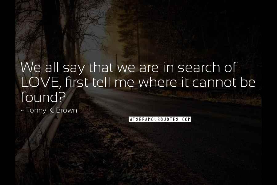 Tonny K. Brown Quotes: We all say that we are in search of LOVE, first tell me where it cannot be found?