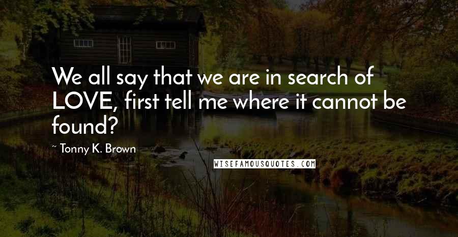 Tonny K. Brown Quotes: We all say that we are in search of LOVE, first tell me where it cannot be found?