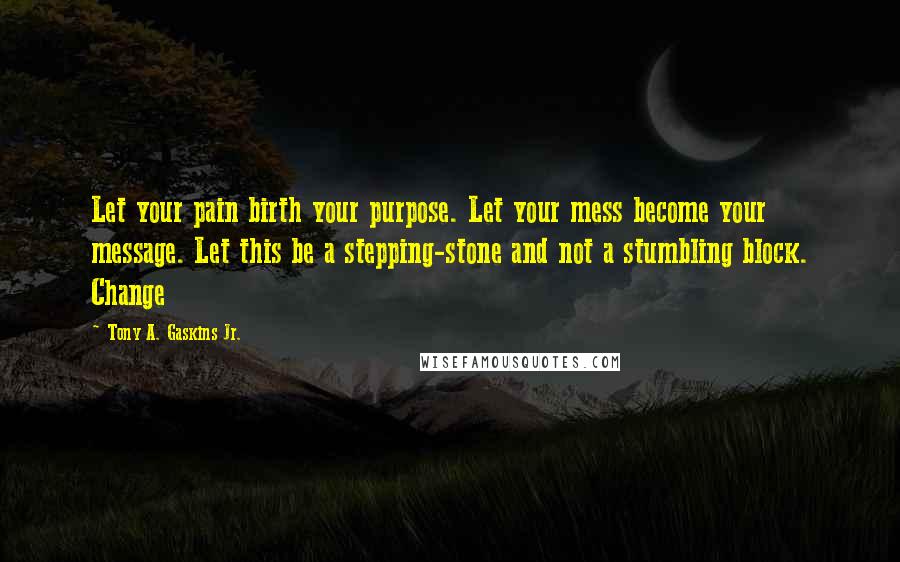 Tony A. Gaskins Jr. Quotes: Let your pain birth your purpose. Let your mess become your message. Let this be a stepping-stone and not a stumbling block. Change